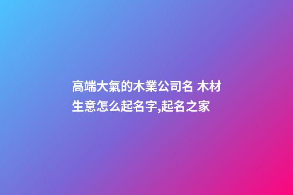 高端大氣的木業公司名 木材生意怎么起名字,起名之家-第1張-公司起名-玄機派